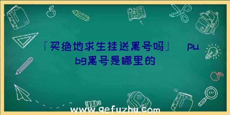 「买绝地求生挂送黑号吗」|pubg黑号是哪里的